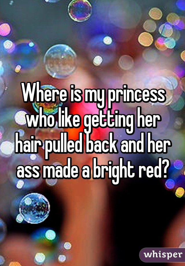 Where is my princess who like getting her hair pulled back and her ass made a bright red?