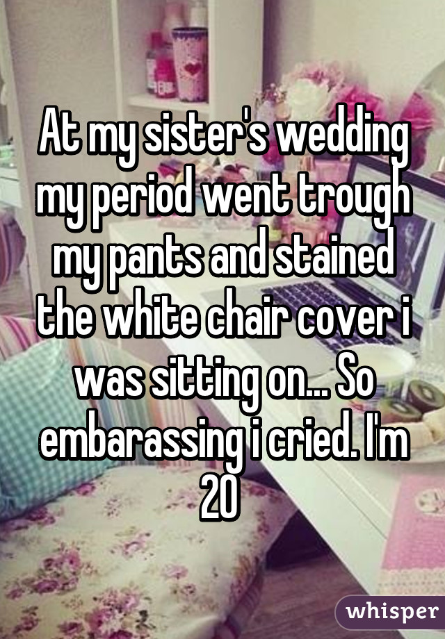 At my sister's wedding my period went trough my pants and stained the white chair cover i was sitting on... So embarassing i cried. I'm 20 