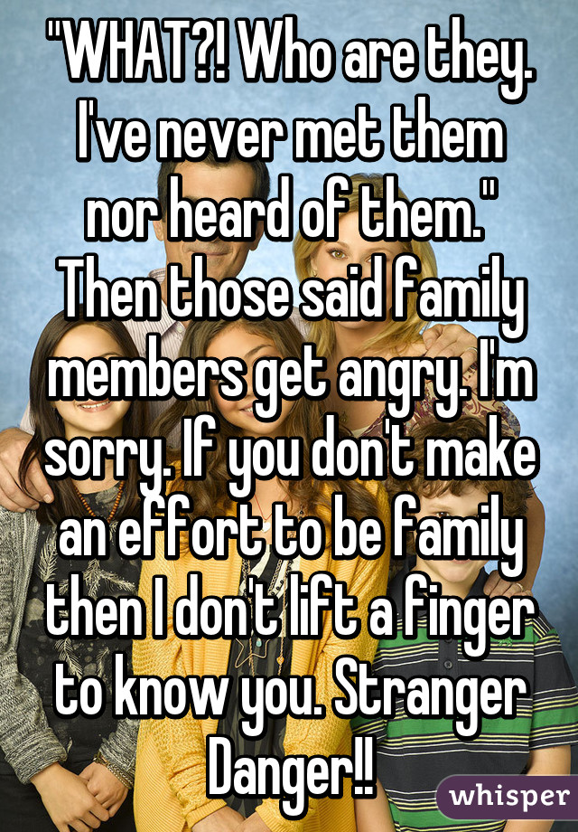 "WHAT?! Who are they. I've never met them nor heard of them." Then those said family members get angry. I'm sorry. If you don't make an effort to be family then I don't lift a finger to know you. Stranger Danger!!