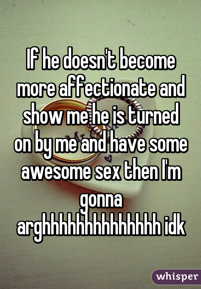 If he doesn't become more affectionate and show me he is turned on by me and have some awesome sex then I'm gonna arghhhhhhhhhhhhhh idk