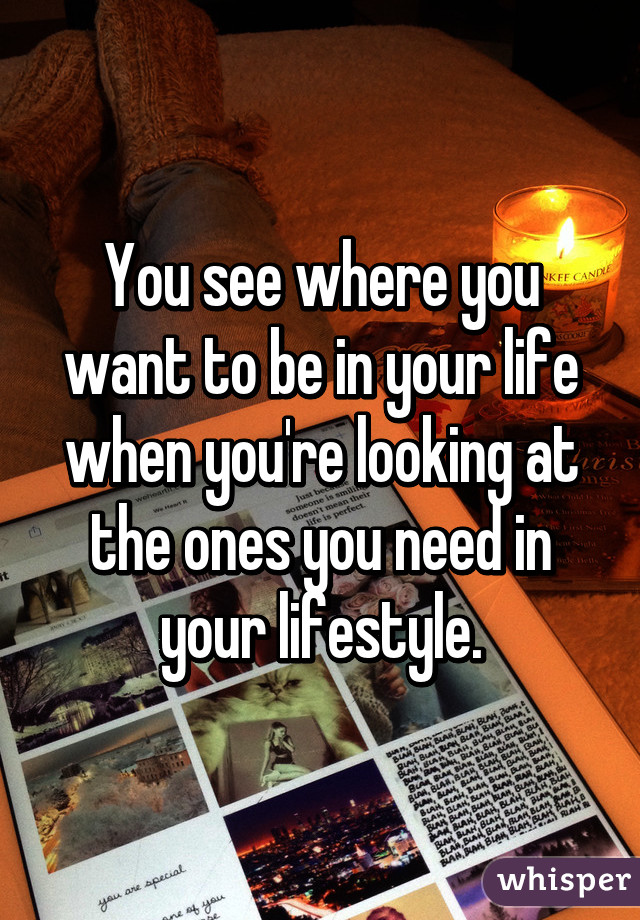 You see where you want to be in your life when you're looking at the ones you need in your lifestyle.