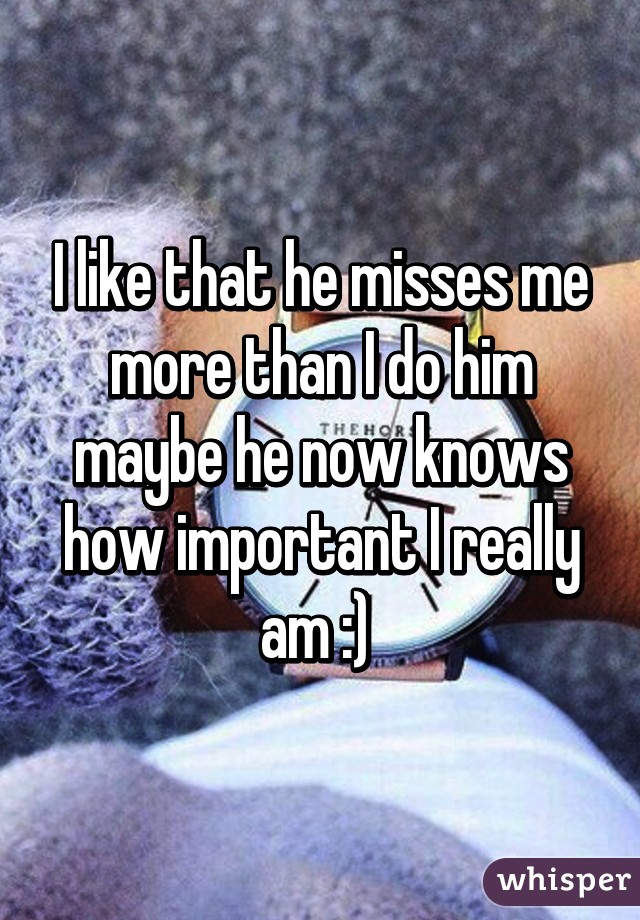 I like that he misses me more than I do him maybe he now knows how important I really am :) 