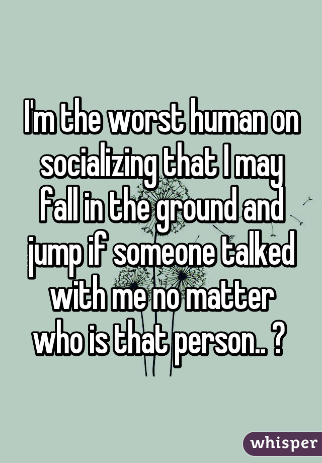 I'm the worst human on socializing that I may fall in the ground and jump if someone talked with me no matter who is that person.. 😭 