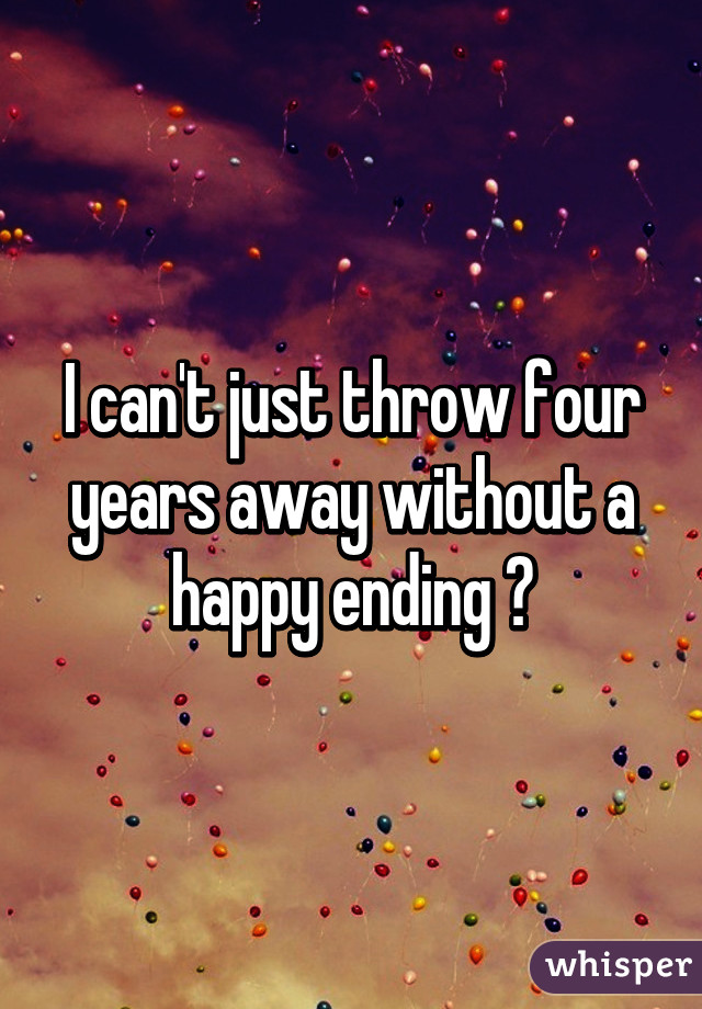 I can't just throw four years away without a happy ending 💔