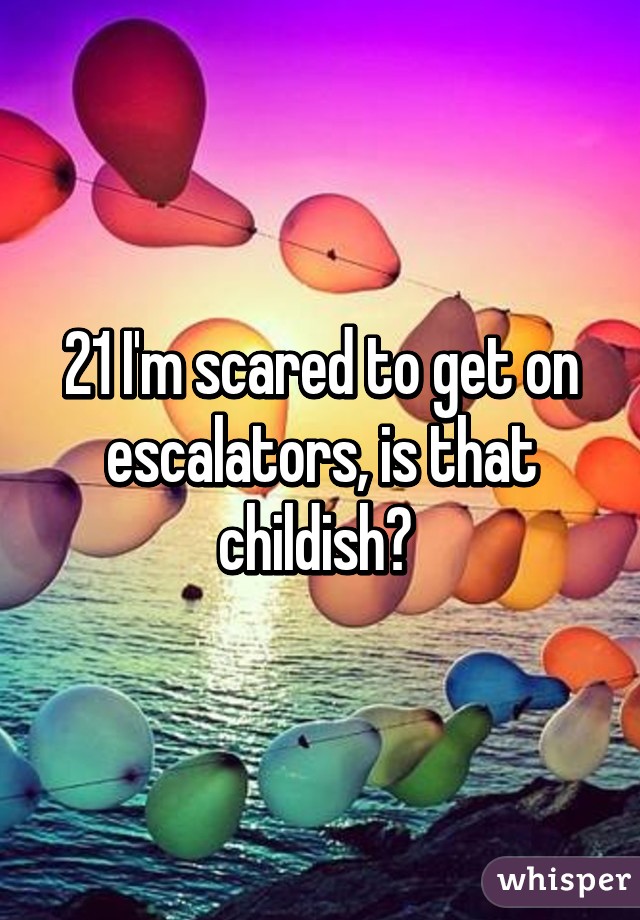 21 I'm scared to get on escalators, is that childish? 