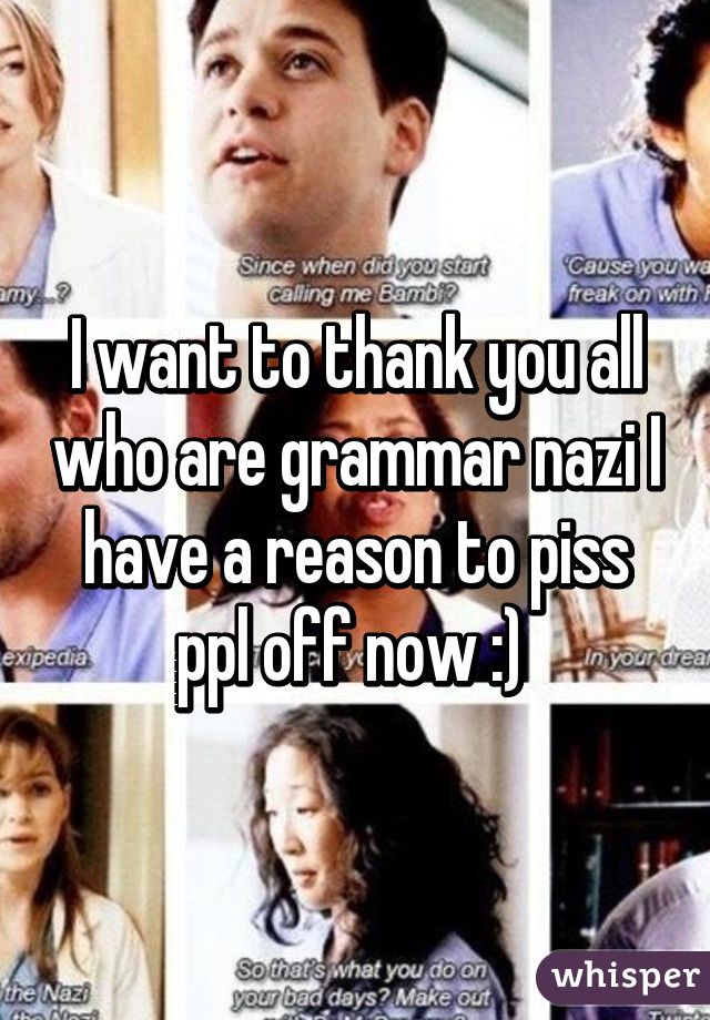 I want to thank you all who are grammar nazi I have a reason to piss ppl off now :) 