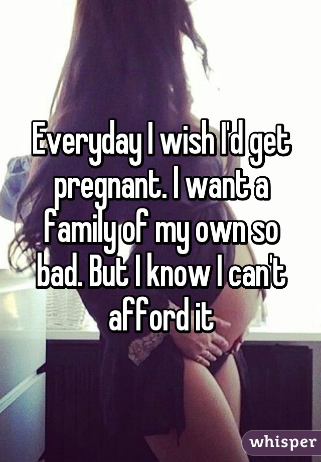 Everyday I wish I'd get pregnant. I want a family of my own so bad. But I know I can't afford it