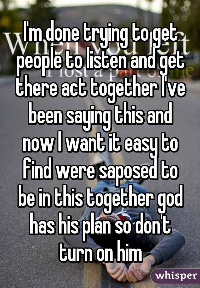 I'm done trying to get people to listen and get there act together I've been saying this and now I want it easy to find were saposed to be in this together god has his plan so don't turn on him