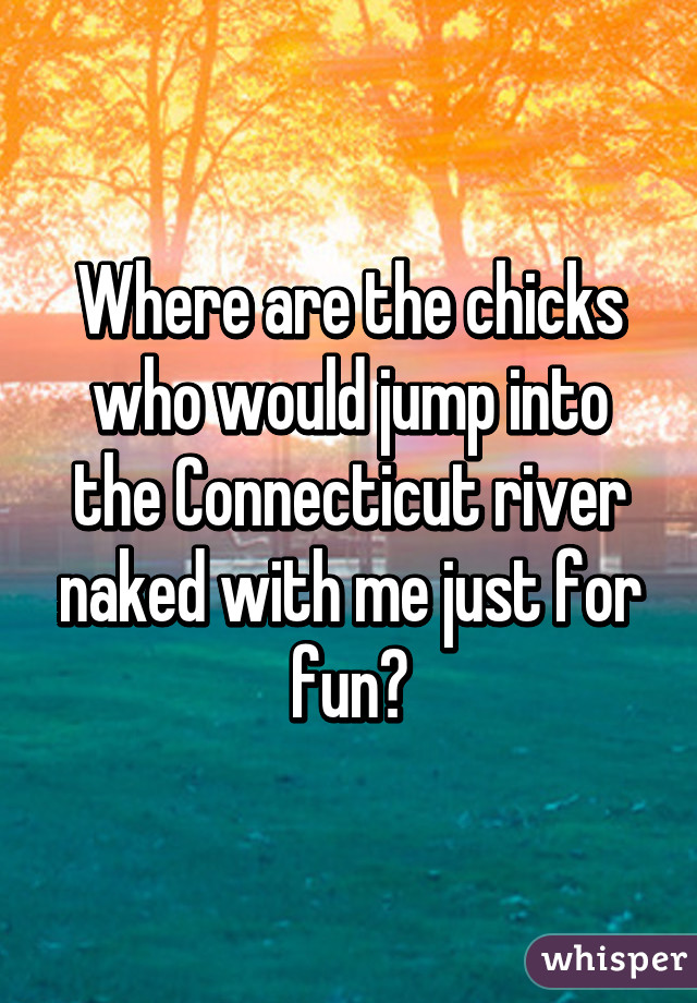 Where are the chicks who would jump into the Connecticut river naked with me just for fun?