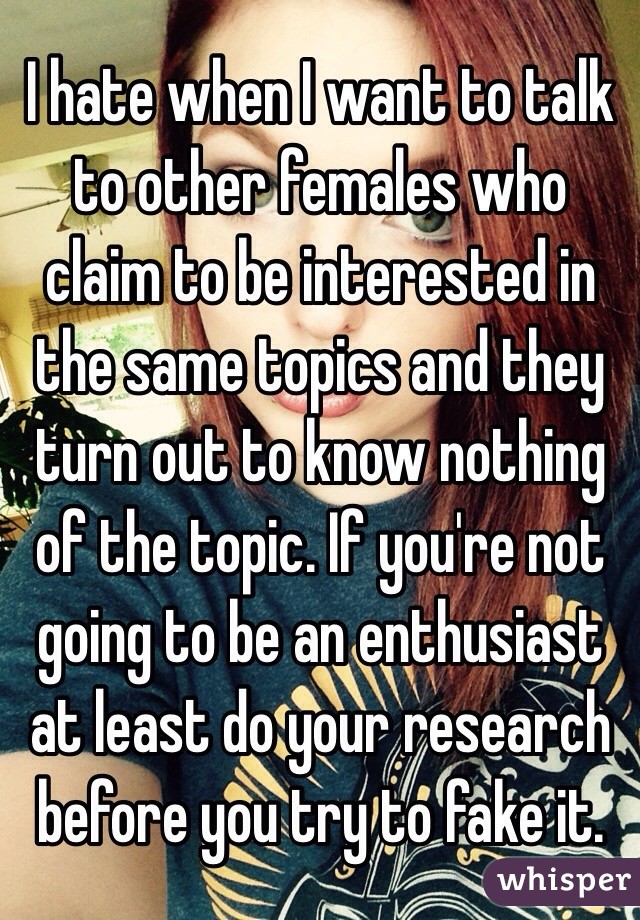 I hate when I want to talk to other females who claim to be interested in the same topics and they turn out to know nothing of the topic. If you're not going to be an enthusiast at least do your research before you try to fake it.