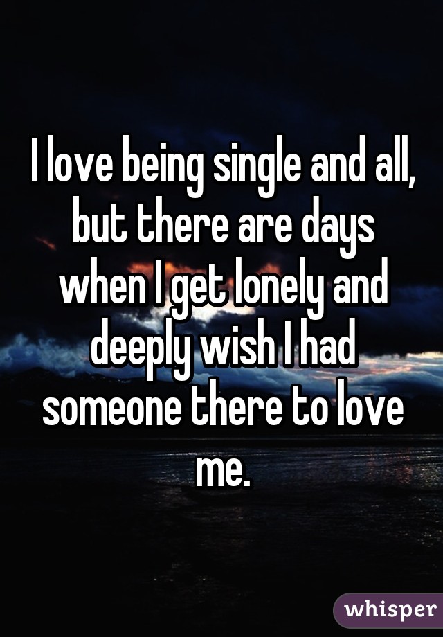 I love being single and all, but there are days when I get lonely and deeply wish I had someone there to love me.