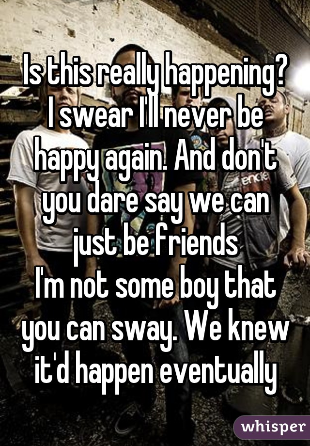 Is this really happening?
I swear I'll never be happy again. And don't you dare say we can just be friends
I'm not some boy that you can sway. We knew it'd happen eventually