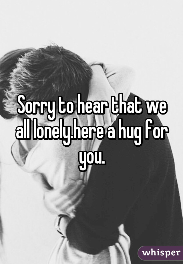 Sorry to hear that we all lonely.here a hug for you.