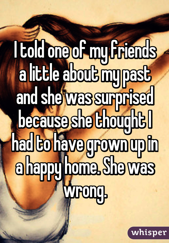 I told one of my friends a little about my past and she was surprised because she thought I had to have grown up in a happy home. She was wrong.