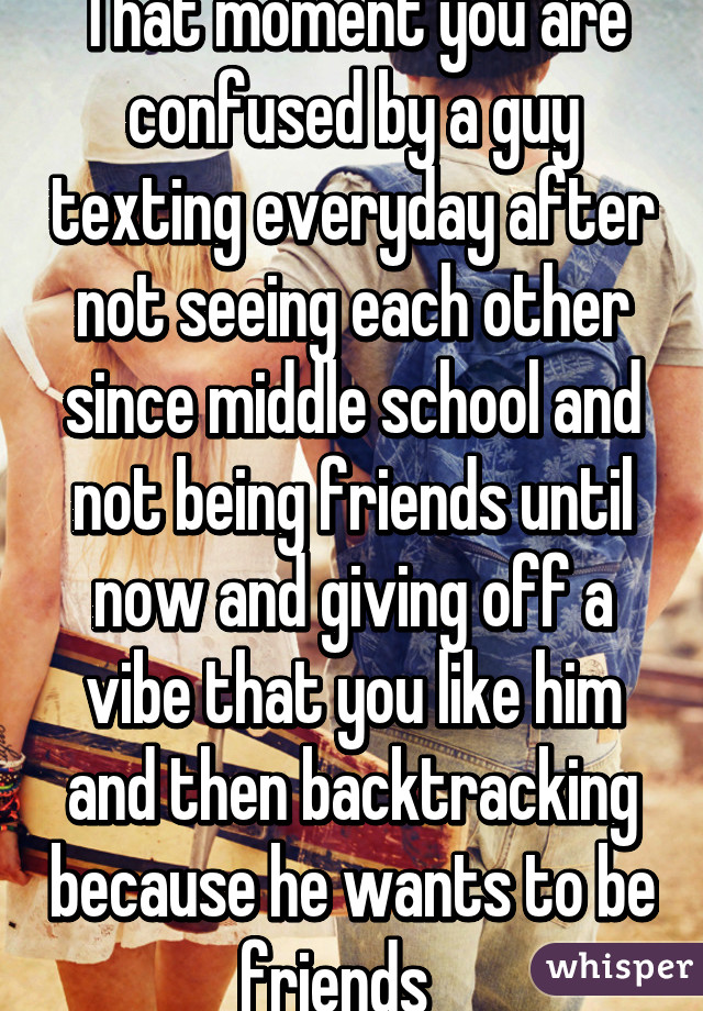 That moment you are confused by a guy texting everyday after not seeing each other since middle school and not being friends until now and giving off a vibe that you like him and then backtracking because he wants to be friends   