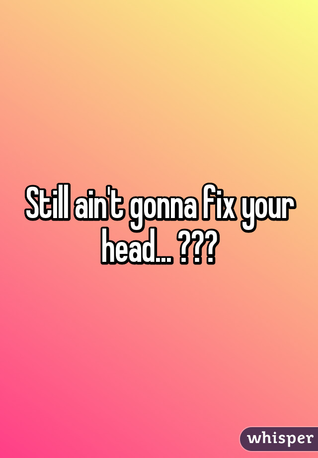 Still ain't gonna fix your head... 😂😂😂