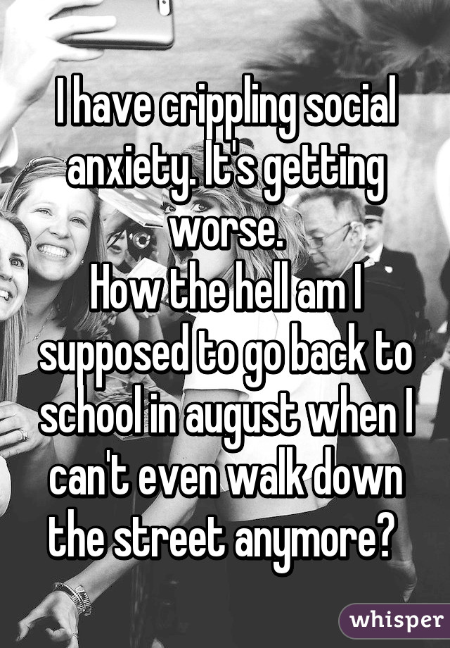 I have crippling social anxiety. It's getting worse.
How the hell am I supposed to go back to school in august when I can't even walk down the street anymore? 