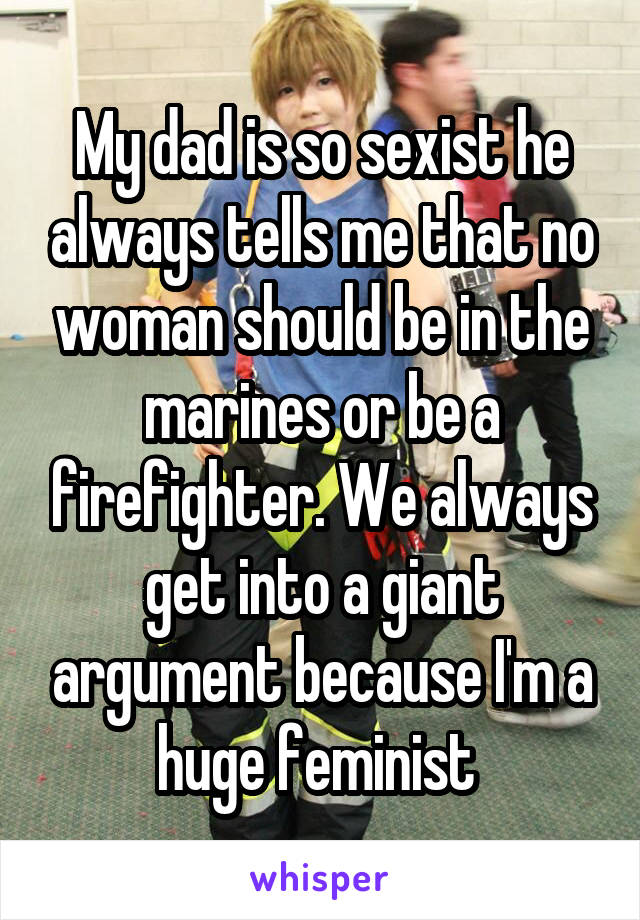 My dad is so sexist he always tells me that no woman should be in the marines or be a firefighter. We always get into a giant argument because I'm a huge feminist 