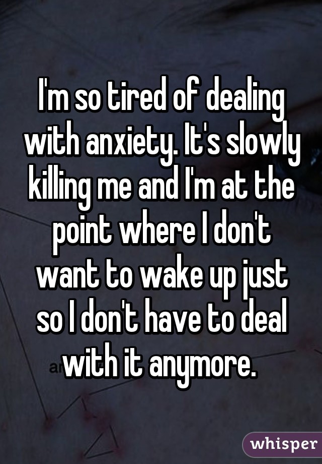 I'm so tired of dealing with anxiety. It's slowly killing me and I'm at the point where I don't want to wake up just so I don't have to deal with it anymore. 