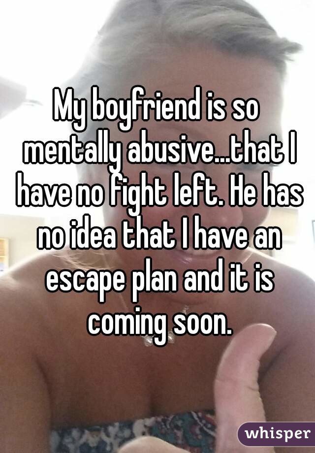 My boyfriend is so mentally abusive...that I have no fight left. He has no idea that I have an escape plan and it is coming soon.