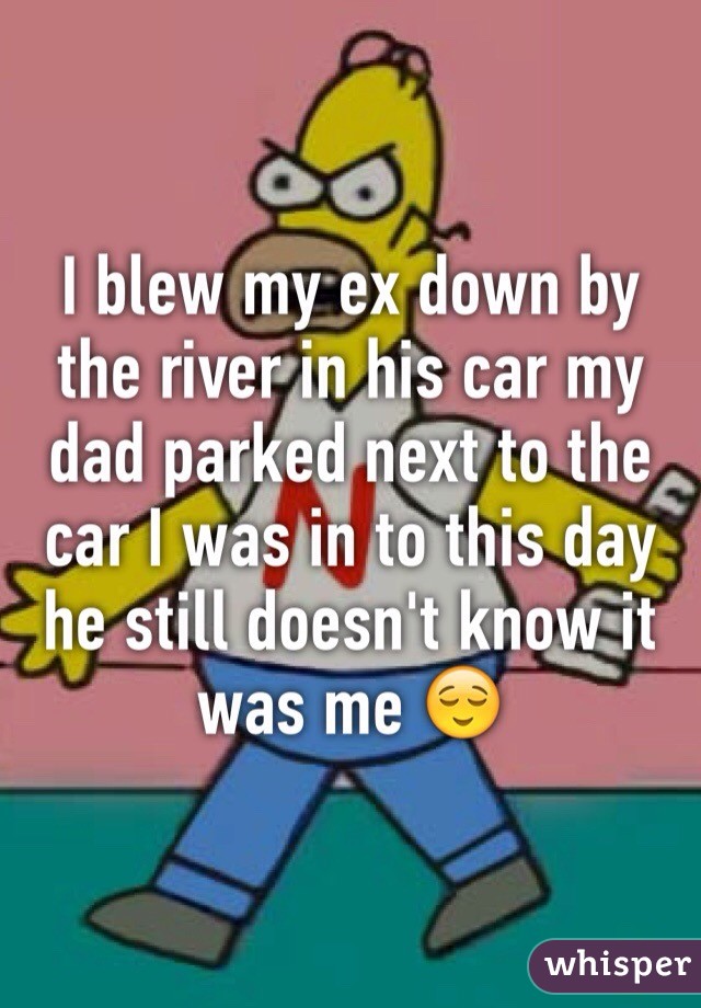 I blew my ex down by the river in his car my dad parked next to the car I was in to this day he still doesn't know it was me 😌