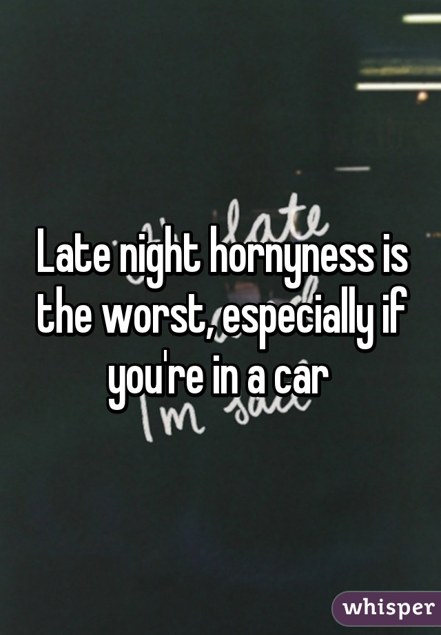 Late night hornyness is the worst, especially if you're in a car 