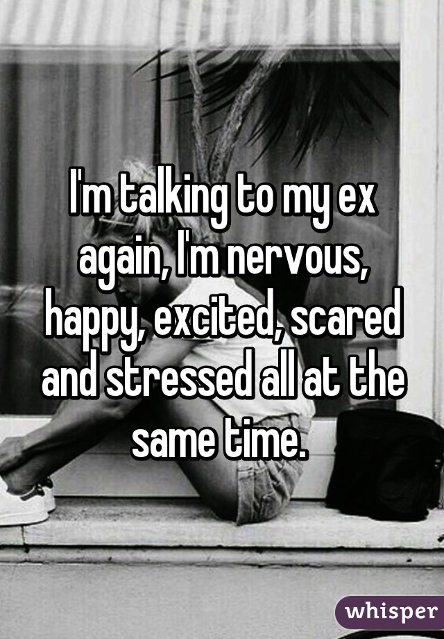 I'm talking to my ex again, I'm nervous, happy, excited, scared and stressed all at the same time. 