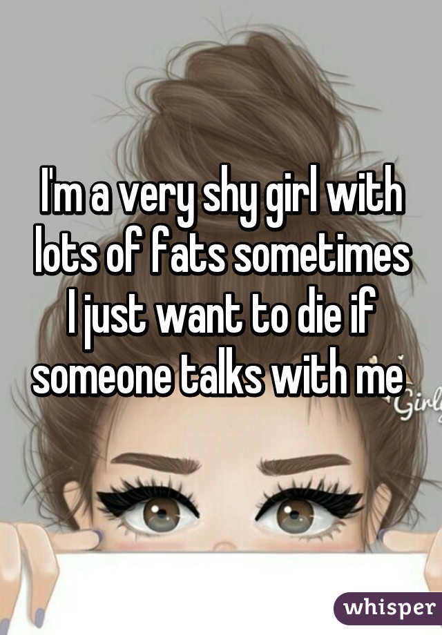 I'm a very shy girl with lots of fats sometimes I just want to die if someone talks with me 
