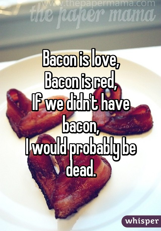 Bacon is love,
Bacon is red,
If we didn't have bacon,
I would probably be dead.