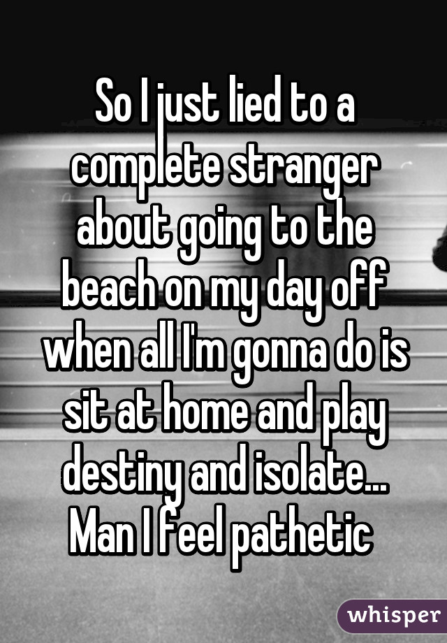 So I just lied to a complete stranger about going to the beach on my day off when all I'm gonna do is sit at home and play destiny and isolate... Man I feel pathetic 