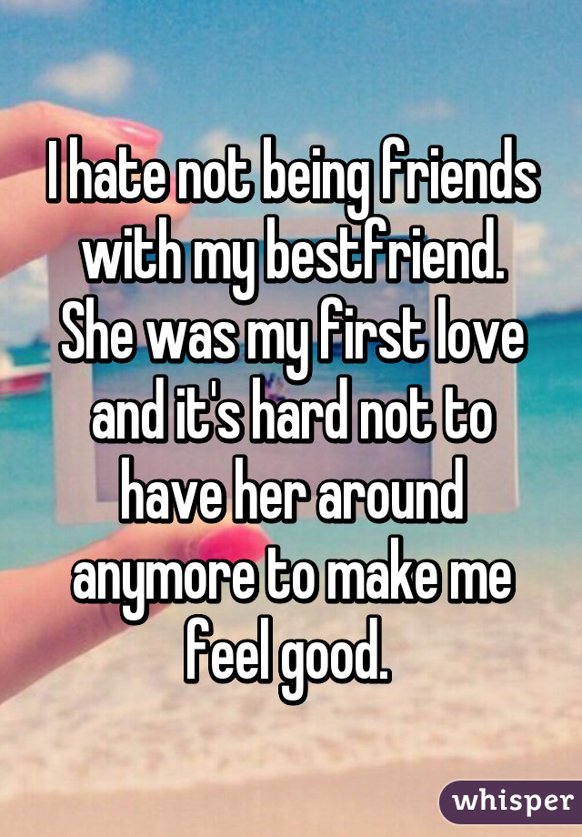 I hate not being friends with my bestfriend. She was my first love and it's hard not to have her around anymore to make me feel good. 