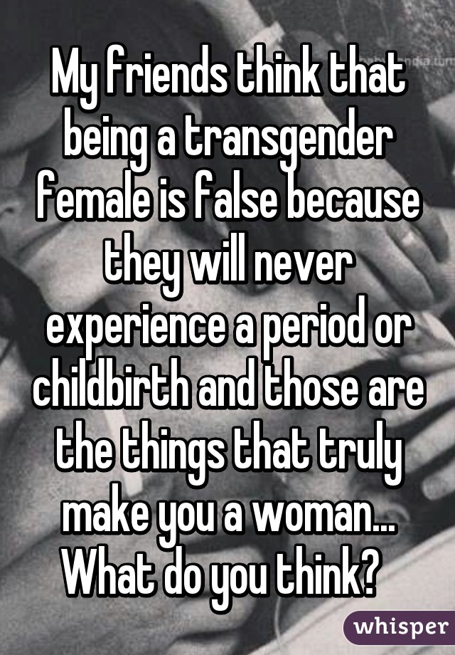 My friends think that being a transgender female is false because they will never experience a period or childbirth and those are the things that truly make you a woman... What do you think?  