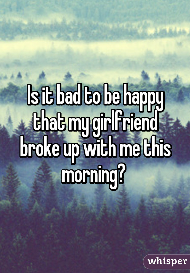 Is it bad to be happy that my girlfriend broke up with me this morning? 