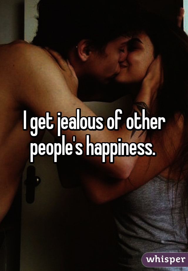 I get jealous of other people's happiness. 