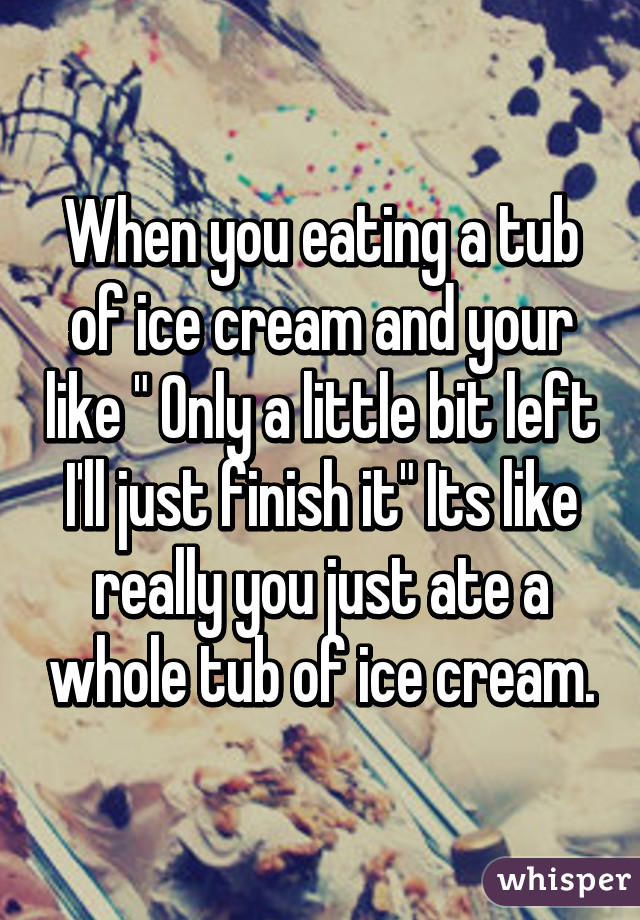 When you eating a tub of ice cream and your like " Only a little bit left I'll just finish it" Its like really you just ate a whole tub of ice cream.