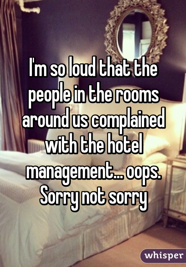 I'm so loud that the people in the rooms around us complained with the hotel management... oops. Sorry not sorry