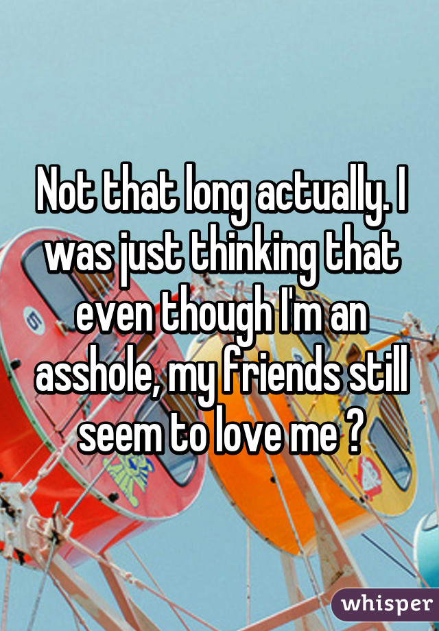 Not that long actually. I was just thinking that even though I'm an asshole, my friends still seem to love me 😂