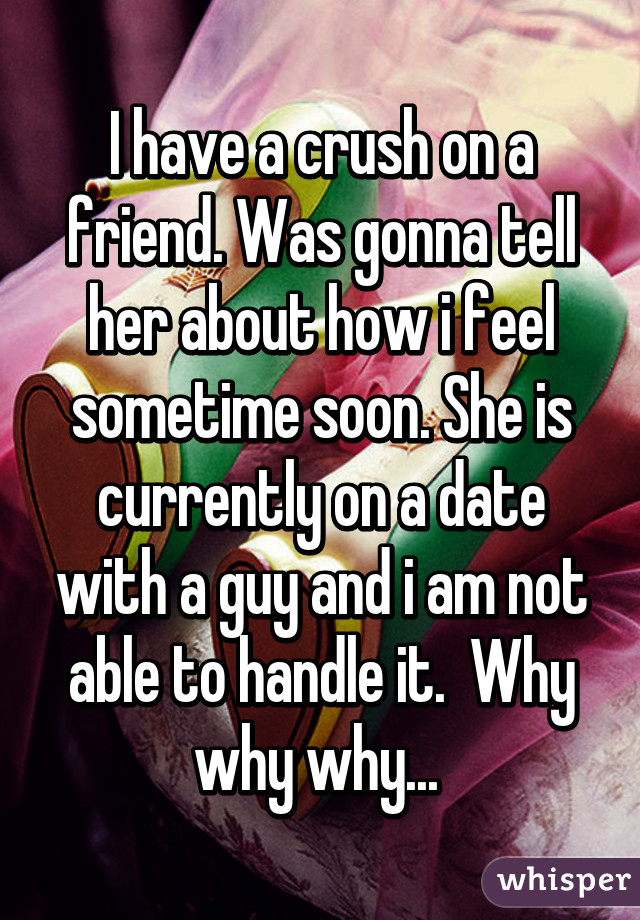 I have a crush on a friend. Was gonna tell her about how i feel sometime soon. She is currently on a date with a guy and i am not able to handle it.  Why why why... 