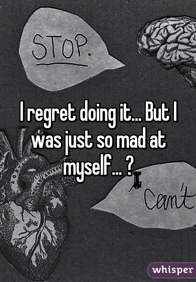 I regret doing it... But I was just so mad at myself... 😢