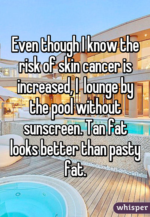 Even though I know the risk of skin cancer is increased, I  lounge by the pool without sunscreen. Tan fat looks better than pasty fat.