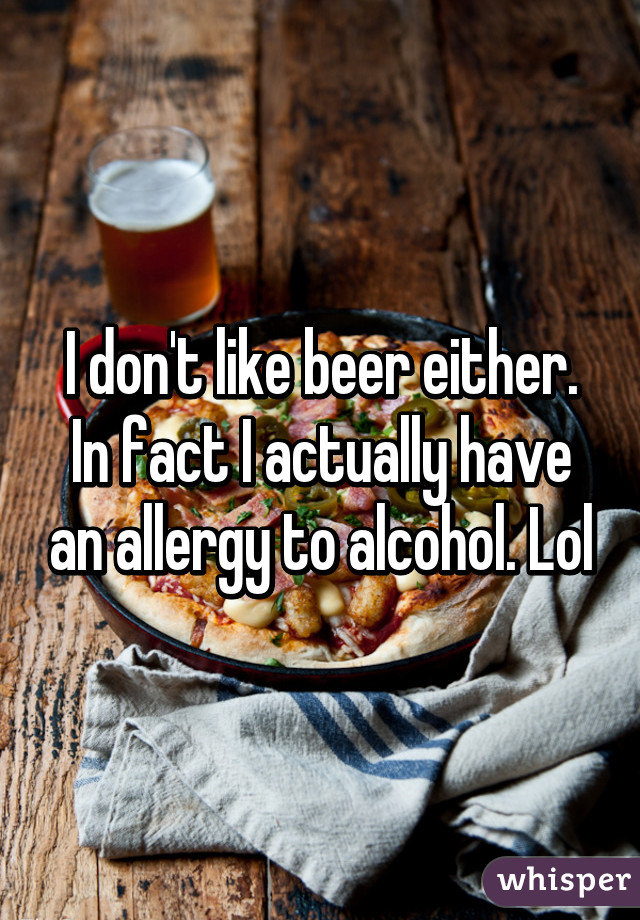 I don't like beer either. In fact I actually have an allergy to alcohol. Lol