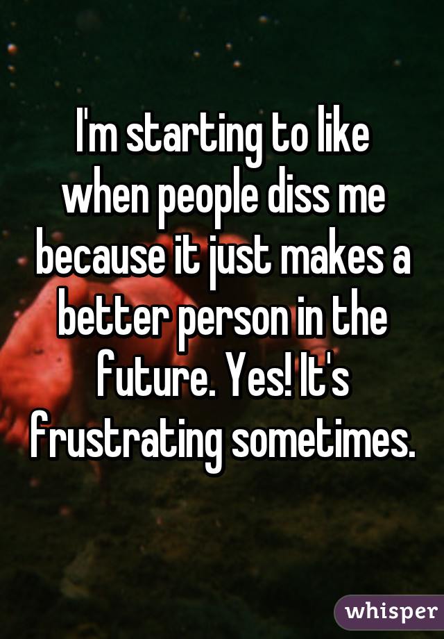 I'm starting to like when people diss me because it just makes a better person in the future. Yes! It's frustrating sometimes. 