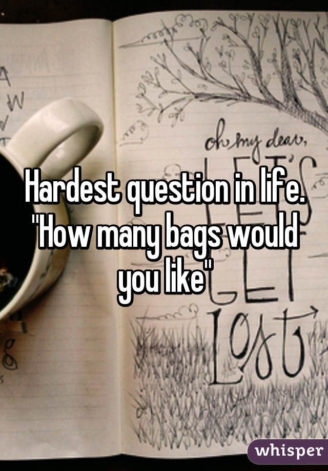 Hardest question in life.
"How many bags would you like"