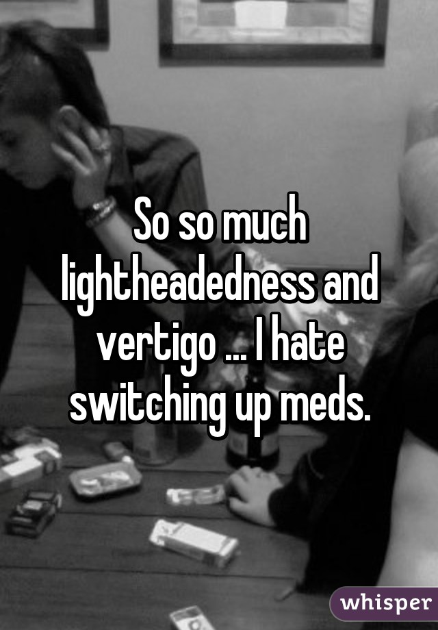 So so much lightheadedness and vertigo ... I hate switching up meds.