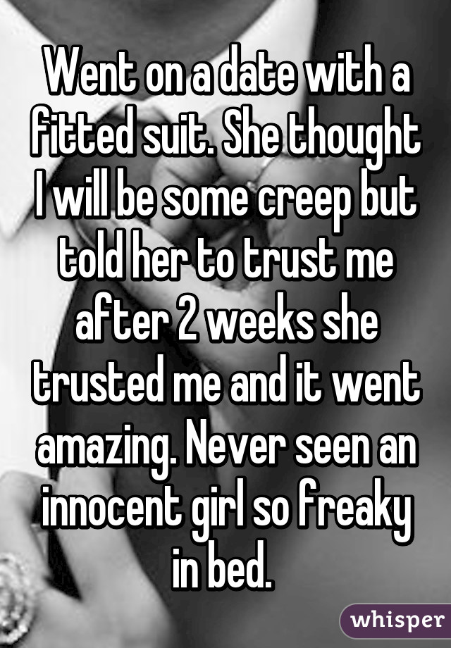 Went on a date with a fitted suit. She thought I will be some creep but told her to trust me after 2 weeks she trusted me and it went amazing. Never seen an innocent girl so freaky in bed. 