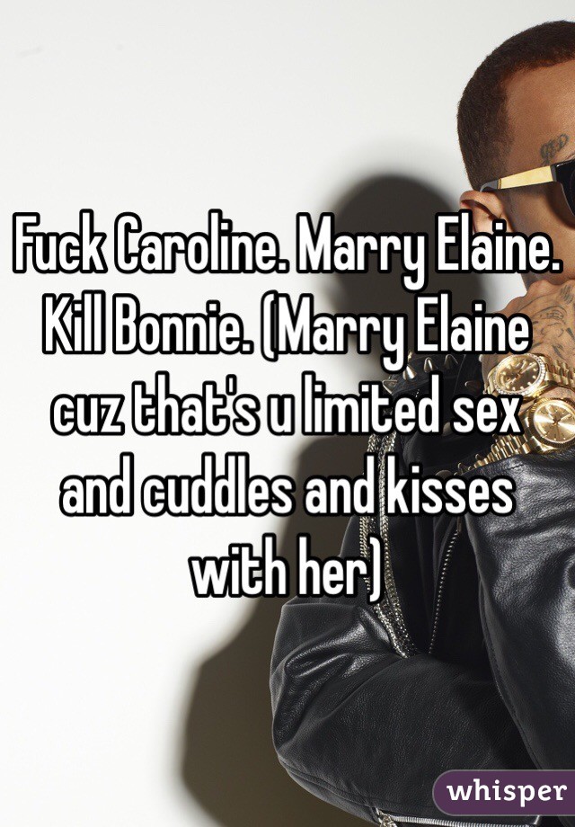 Fuck Caroline. Marry Elaine. Kill Bonnie. (Marry Elaine cuz that's u limited sex and cuddles and kisses with her)