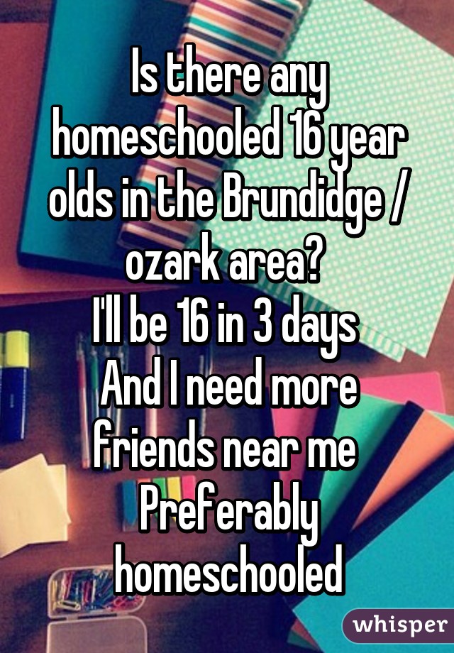 Is there any homeschooled 16 year olds in the Brundidge / ozark area? 
I'll be 16 in 3 days 
And I need more friends near me 
Preferably homeschooled