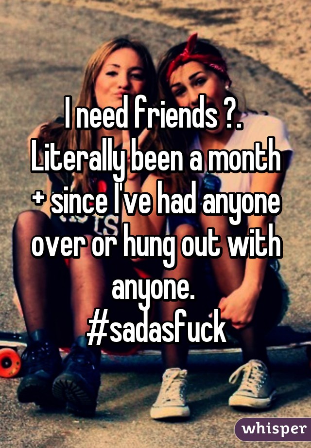 I need friends 😂. 
Literally been a month + since I've had anyone over or hung out with anyone. 
#sadasfuck