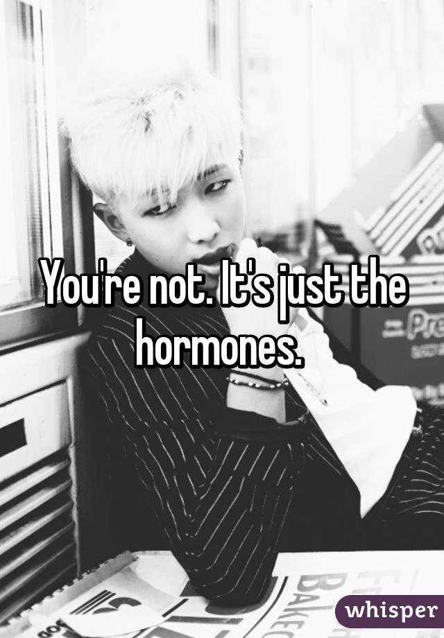 You're not. It's just the hormones. 