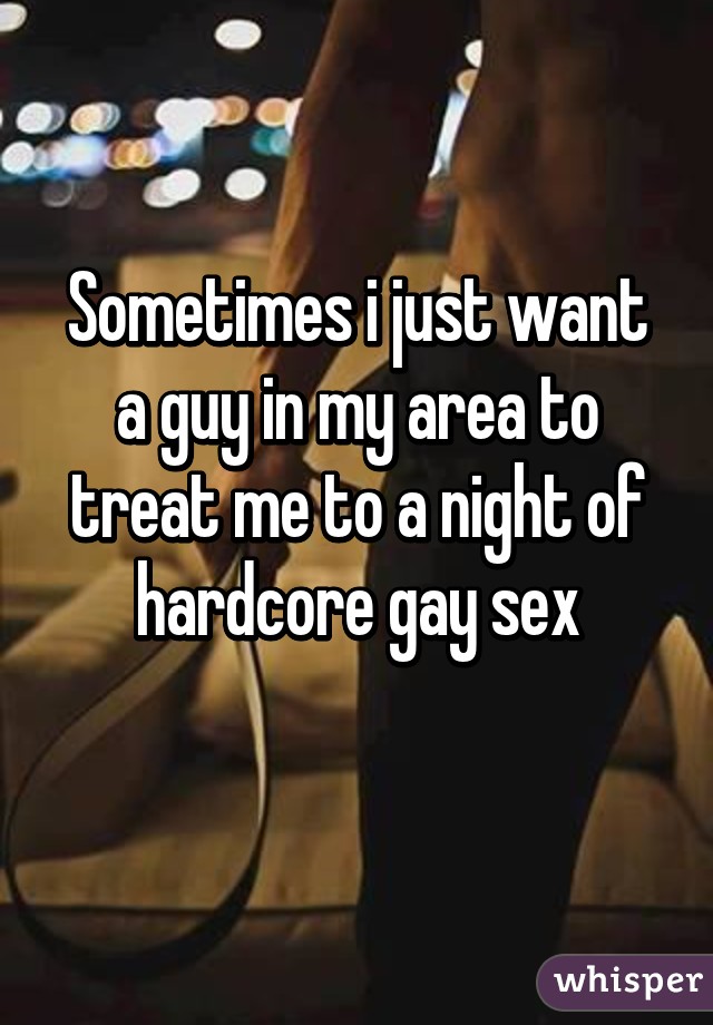 Sometimes i just want a guy in my area to treat me to a night of hardcore gay sex
